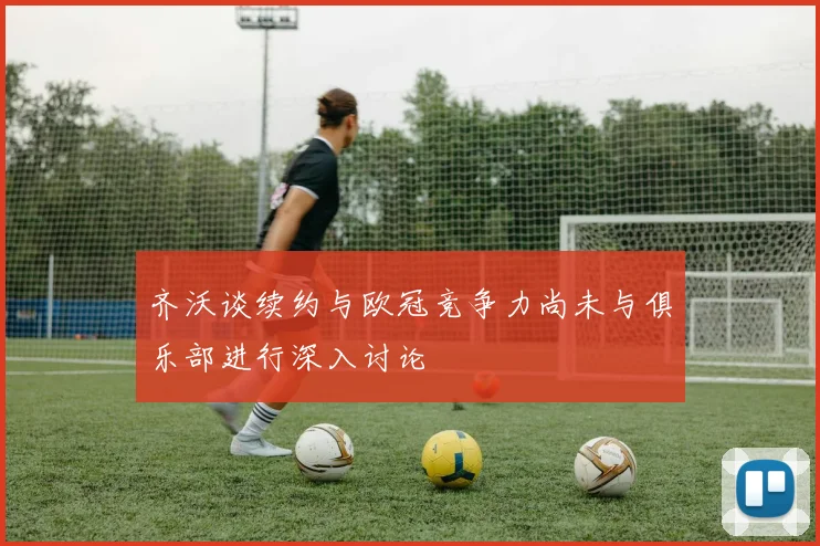 齐沃谈续约与欧冠竞争力尚未与俱乐部进行深入讨论