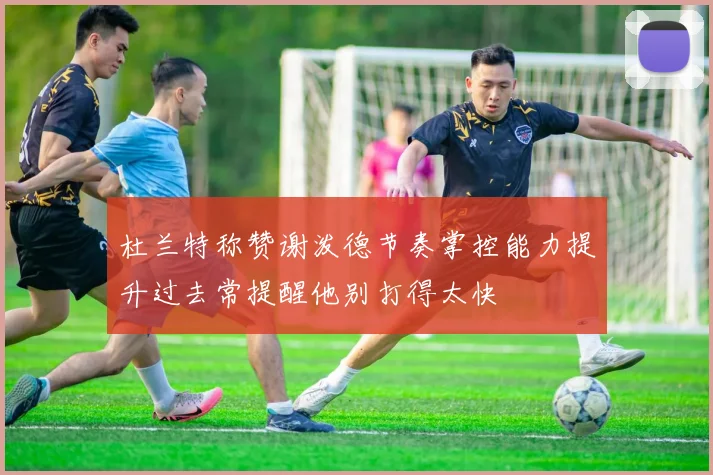 杜兰特称赞谢泼德节奏掌控能力提升过去常提醒他别打得太快