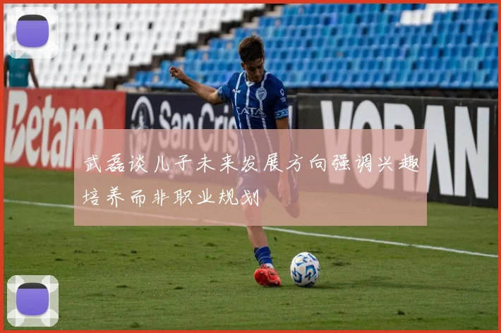 武磊谈儿子未来发展方向强调兴趣培养而非职业规划