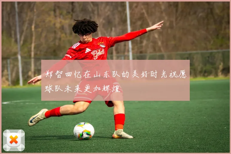郑智回忆在山东队的美好时光祝愿球队未来更加辉煌
