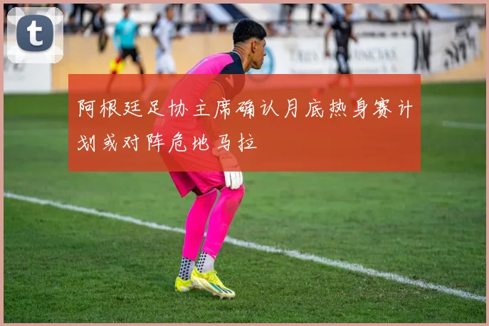 阿根廷足协主席确认月底热身赛计划或对阵危地马拉