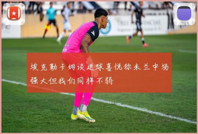 埃克勒卡姆谈进球喜悦称米兰中场强大但我们同样不弱